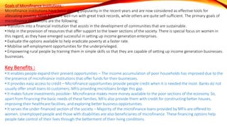 Goals of Microfinance Institutions :
Microfinance institutions have been gaining popularity in the recent years and are now considered as effective tools for
alleviating poverty. Most MFIs are well-run with great track records, while others are quite self-sufficient. The primary goals of
microfinance institutions are the following:
• Transform into a financial institution that assists in the development of communities that are sustainable.
• Help in the provision of resources that offer support to the lower sections of the society. There is special focus on women in
this regard, as they have emerged successful in setting up income generation enterprises.
• Evaluate the options available to help eradicate poverty at a faster rate.
• Mobilise self-employment opportunities for the underprivileged.
• Empowering rural people by training them in simple skills so that they are capable of setting up income generation businesses.
businesses.
Key Benefits :
• It enables people expand their present opportunities – The income accumulation of poor households has improved due to the
the presence of microfinance institutions that offer funds for their businesses.
• It provides easy access to credit – Microfinance opportunities provide people credit when it is needed the most. Banks do not
usually offer small loans to customers; MFIs providing microloans bridge this gap.
• It makes future investments possible– Microfinance makes more money available to the poor sections of the economy. So,
apart from financing the basic needs of these families, MFIs also provide them with credit for constructing better houses,
improving their healthcare facilities, and exploring better business opportunities.
• It serves the under-financed section of the society – Majority of the microfinance loans provided by MFIs are offered to
women. Unemployed people and those with disabilities are also beneficiaries of microfinance. These financing options help
people take control of their lives through the betterment of their living conditions.
 