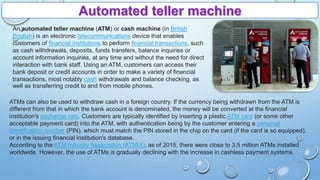 Automated teller machine
An automated teller machine (ATM) or cash machine (in British
English) is an electronic telecommunications device that enables
customers of financial institutions to perform financial transactions, such
as cash withdrawals, deposits, funds transfers, balance inquiries or
account information inquiries, at any time and without the need for direct
interaction with bank staff. Using an ATM, customers can access their
bank deposit or credit accounts in order to make a variety of financial
transactions, most notably cash withdrawals and balance checking, as
well as transferring credit to and from mobile phones.
ATMs can also be used to withdraw cash in a foreign country. If the currency being withdrawn from the ATM is
different from that in which the bank account is denominated, the money will be converted at the financial
institution's exchange rate. Customers are typically identified by inserting a plastic ATM card (or some other
acceptable payment card) into the ATM, with authentication being by the customer entering a personal
identification number (PIN), which must match the PIN stored in the chip on the card (if the card is so equipped),
or in the issuing financial institution's database.
According to the ATM Industry Association (ATMIA), as of 2015, there were close to 3.5 million ATMs installed
worldwide. However, the use of ATMs is gradually declining with the increase in cashless payment systems.
 