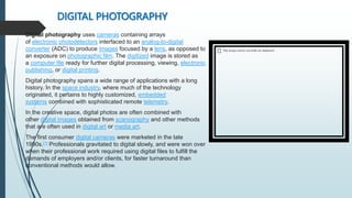 DIGITAL PHOTOGRAPHY
Digital photography uses cameras containing arrays
of electronic photodetectors interfaced to an analog-to-digital
converter (ADC) to produce images focused by a lens, as opposed to
an exposure on photographic film. The digitized image is stored as
a computer file ready for further digital processing, viewing, electronic
publishing, or digital printing.
Digital photography spans a wide range of applications with a long
history. In the space industry, where much of the technology
originated, it pertains to highly customized, embedded
systems combined with sophisticated remote telemetry.
In the creative space, digital photos are often combined with
other digital images obtained from scanography and other methods
that are often used in digital art or media art.
The first consumer digital cameras were marketed in the late
1990s.[1] Professionals gravitated to digital slowly, and were won over
when their professional work required using digital files to fulfill the
demands of employers and/or clients, for faster turnaround than
conventional methods would allow.
 