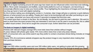Imagery in digital marketing :
The birth of digital marketing around 30 years ago has meant we are influenced online more than ever before.
before. Move aside newspapers and leaflets, social media platforms such as Instagram, are becoming an
increasingly effective way to raise your brand profile. Thus highlighting the importance of images and how they go
how they go hand in hand with digital marketing.
So this is where nailing your photography comes in. A precise, clear image will give a customer a quick delivery
delivery of what product you are selling. People don’t want to be bombarded with text after just landing on your
on your page, remember you have only around 3 seconds to engage that first-time user.
This means give them a smack in the face. No not literally, but we want to grab the user’s attention. We want to
want to show them the exact product they are interested in and how it can be used in everyday life, this is called
is called visual context. Once we’ve caught the consumer’s eye, further detail then can be provided.
The facts on imagery in digital marketing :
•Articles with relevant images average 94% more total views than articles without images.
•A press release with photos gets nearly 15% more online views than a text-only press release.
•60% of consumers who use online search say they prefer to contact a business whose listing includes an image.
an image.
•Nearly 70% of e-commerce website shoppers say the product image is very important when making their
their purchase decision
Instagram :
With over 800 million monthly users and over 200 million daily users, not getting to grips with this growing
growing platform could be detrimental to your company. If those numbers don’t do enough to tempt you, these
you, these will:
 