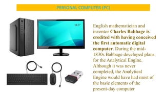 PERSONAL COMPUTER (PC)
English mathematician and
inventor Charles Babbage is
credited with having conceived
the first automatic digital
computer. During the mid-
1830s Babbage developed plans
for the Analytical Engine.
Although it was never
completed, the Analytical
Engine would have had most of
the basic elements of the
present-day computer
 
