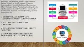 Computer has been intervened to every sphere of
human life such as Mobile phones, TV shows,
Supermarkets, Hospitals, Railways, Matrimonial,
Share Tradings, Online Purchasing, Banking, Sports,
Traffic controls, Security Surveillance systems, Job
Recruitment, Robotics, Machine Learning, Artificial
Intelligence etc.
1. COMPUTER AND HUMAN LIFE
CORRELATED WITH COMMUNICATION
2. INFLUENCE OF COMPUTER IN
EDUCATION
3. INFLUENCE OF COMPUTER IN UTILITY
FACILITIES
4. COMPUTER BRINGS TREMENDOUS
PROGRESS IN HEALTH CARE SECTOR
 