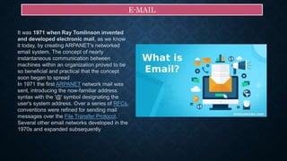 E-MAIL
It was 1971 when Ray Tomlinson invented
and developed electronic mail, as we know
it today, by creating ARPANET's networked
email system. The concept of nearly
instantaneous communication between
machines within an organization proved to be
so beneficial and practical that the concept
soon began to spread
In 1971 the first ARPANET network mail was
sent, introducing the now-familiar address
syntax with the '@' symbol designating the
user's system address. Over a series of RFCs,
conventions were refined for sending mail
messages over the File Transfer Protocol.
Several other email networks developed in the
1970s and expanded subsequently
 