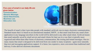 Five uses of email in our daily life are
given below.
•Communication.
•Receive Message.
•Send Attachments.
•Business use.
•Education Use
The benefit of email is that it provides people with standard, archived, one-to-many electronic communication.
Standard means that it is based on an international standard, SMTP , so that email send from any email client
application in any language anywhere in the world will be delivered to any other email client. Archived means
that email naturally saved by email servers and email clients for later use in a way that is typically more
organized and robust than other forms of electronic communcation, like texting and instant messages. One-to-
many means that email is designed to be delivered from one sender to many recipients - again more naturally
than text and messaging applications support. It is faster, less expensive, more convenient than traditional mail
delivery. It also delivers electronic documents
 