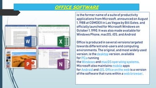 OFFICE SOFTWARE
is the former name of a suite of productivity
applications from Microsoft, announced on August
1, 1988 at COMDEX in Las Vegas by Bill Gates, and
officially launched for Microsoft Windows on
October 1, 1990. It was also made available for
Windows Phone, macOS, iOS, and Android
Office is produced in severalversions targeted
towards different end-usersand computing
environments.The original, and most widely used
version,is the desktop version,available
for PCs running
the Windows and macOS operatingsystems.
Microsoft also maintainsmobile apps
for Android and iOS. Office on the web is a version
of the software that runs within aweb browser.
 