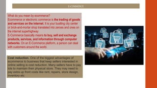 E-COMMERCE
What do you mean by ecommerce?
Ecommerce or electronic commerce is the trading of goods
and services on the internet. It is your bustling city center
or brick-and-mortar shop translated into zeroes and ones on
the internet superhighway
E-Commerce basically means to buy, sell and exchange
products, services, and information through computer
networks. On an E-Commerce platform, a person can deal
with customers around the world.
Cost reduction. One of the biggest advantages of
ecommerce to business that keep sellers interested in
online selling is cost reduction. Many sellers have to pay
lots to maintain their physical store. They may need to
pay extra up front costs like rent, repairs, store design,
inventory etc
 