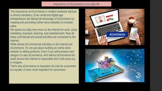 Importance of eCommerce in our daily life
The importance of eCommerce in modern business startups
is almost mandatory. Even small and digital age
entrepreneurs are taking full advantage of eCommerce by
creating and promoting online store websites to increase
sales.
We spend our daily time more on the internet for work, study,
marketing, business, learning, and entertainment. Now all
these commercial and social activities are connected to the
internet.
While almost all commercial activities on the internet are
eCommerce. It’s not just about building an online store
website or selling products. Even if you sell business card
designs it’s also eCommerce. And without eCommerce the
world around the internet is impossible and it will scare you
to imagine.
That’s why eCommerce is important not only for consumers
but equally or even more important for consumers
 