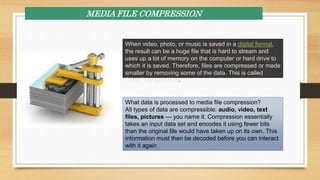 MEDIA FILE COMPRESSION
When video, photo, or music is saved in a digital format,
the result can be a huge file that is hard to stream and
uses up a lot of memory on the computer or hard drive to
which it is saved. Therefore, files are compressed or made
smaller by removing some of the data. This is called
"lossy" compression.
What data is processed to media file compression?
All types of data are compressible: audio, video, text
files, pictures — you name it. Compression essentially
takes an input data set and encodes it using fewer bits
than the original file would have taken up on its own. This
information must then be decoded before you can interact
with it again
 