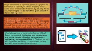 Image compression is a process applied to a graphics file
to minimize its size in bytes without degrading image
quality below an acceptable threshold. By reducing the file
size, more images can be stored in a given amount of
disk or memory space.
File compression is a method of data compression
that reduces the logical size of files to save disk space
for easier and faster transmission over the network or
Internet. It can create one or more versions of files with
the same data that are much smaller than the original file
What is the purpose of compressing files and folders?
Zipped (compressed) files take up less storage space
and can be transferred to other computers more
quickly than uncompressed files. In Windows, you work
with zipped files and folders in the same way that you
work with uncompressed files and folders.
 