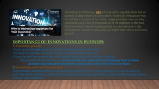 According to McKinsey, 84% of executives say that their future
success is dependent on innovation. Although innovation may
sound like a buzzword for some, there are many reasons why
companies put a lot of emphasis on it. In addition to the fact
that innovation allows organizations to stay relevant in the
competitive market, it also plays an important role in economic
growth.
IMPORTANCE OF INNOVATIONS IN BUSINESS:
1) Economic growth:
There’s generally two ways to increase the output of the economy :
•Increase the number of inputs that go to the productive process
•Come up with new ways to get more output from the same number of inputs
The purpose of innovation is to come up with new ideas and technologies that increase
productivity and generate greater output and value with the same input.
2) Innovation and the future of jobs :
Technological advancement and increased productivity means major changes for careers today as
well. The world economy could more than double in size by 2050 due to continued technology-driven
product improvements.
 