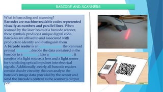 BARCODE AND SCANNERS
What is barcoding and scanning?
Barcodes are machine-readable codes represented
visually as numbers and parallel lines. When
scanned by the laser beam of a barcode scanner,
these symbols produce a unique digital code.
Barcodes are affixed to and associated with
products to identify and distinguish them
A barcode reader is an optical scanner that can read
printed barcodes, decode the data contained in the
barcode to a computer. Like a flatbed scanner, it
consists of a light source, a lens and a light sensor
for translating optical impulses into electrical
signals. Additionally, nearly all barcode readers
contain decoder circuitry that can analyse the
barcode's image data provided by the sensor and
send the barcode's content to the scanner's output
port.
 