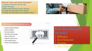 How do I scan and check barcodes?
1.Install a barcode scanner app.
2.Open the app.
3.Allow permissions to your camera.
4.Locate the barcode on the object.
5.Center the barcode in the camera frame
Four Key Barcode
Benefits
1. Efficiency
2. Error Reduction
3. Tracking
4. Data Collection
 