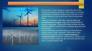 LARGE SCALE WIND TURNINE
Wind power or wind energy is mostly the use of wind
turbines to generate electricity. Wind power is a popular,
sustainable, renewable energy source that has a much
smaller impact on the environment than burning fossil
fuels
Large wind turbines, most often used by utilities to
provide power to a grid, range from 100 kilowatts to
several megawatts. These utility-scale turbines are often
grouped together in wind farms to produce large amounts
of electricity.
Several electricity providers today use wind plants to
supply power to their customers. Stand-alone wind
turbines are typically used for water pumping or
communications. However, homeowners, farmers, and
ranchers in windy areas can also use wind turbines as a
way to cut their electric bills
 
