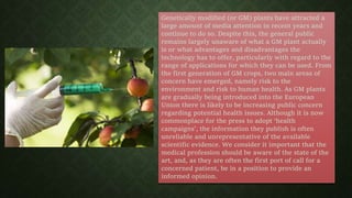 Genetically modified (or GM) plants have attracted a
large amount of media attention in recent years and
continue to do so. Despite this, the general public
remains largely unaware of what a GM plant actually
is or what advantages and disadvantages the
technology has to offer, particularly with regard to the
range of applications for which they can be used. From
the first generation of GM crops, two main areas of
concern have emerged, namely risk to the
environment and risk to human health. As GM plants
are gradually being introduced into the European
Union there is likely to be increasing public concern
regarding potential health issues. Although it is now
commonplace for the press to adopt ‘health
campaigns’, the information they publish is often
unreliable and unrepresentative of the available
scientific evidence. We consider it important that the
medical profession should be aware of the state of the
art, and, as they are often the first port of call for a
concerned patient, be in a position to provide an
informed opinion.
 