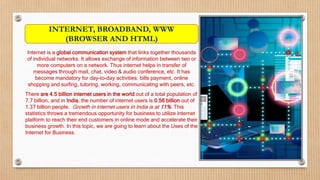 Internet is a global communication system that links together thousands
of individual networks. It allows exchange of information between two or
more computers on a network. Thus internet helps in transfer of
messages through mail, chat, video & audio conference, etc. It has
become mandatory for day-to-day activities: bills payment, online
shopping and surfing, tutoring, working, communicating with peers, etc.
There are 4.5 billion internet users in the world out of a total population of
7.7 billion, and in India, the number of internet users is 0.56 billion out of
1.37 billion people. Growth in internet users in India is at 11%. This
statistics throws a tremendous opportunity for business to utilize internet
platform to reach their end customers in online mode and accelerate their
business growth. In this topic, we are going to learn about the Uses of the
Internet for Business.
INTERNET, BROADBAND, WWW
(BROWSER AND HTML)
 