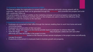 1) Customer Relationship Management (CRM) :
The Internet enables the organization to connect with all its customers and build a strong network with its
customers. New customer leads can be generated through this CRM portal and converted into prospect and order
with a systematic follow-up.
This portal enables to create of visibility on the marketing campaign and service programs conducted by the
organization. Customer feedback and their inputs on the company are used to improve the efficiency of the
operations and take the company to the next level.
2) Employee Productivity enhancement :
• Employees are connected to their office through the internet, enabling them to work from home and avoid
commuting hassles.
• Employees are trained online at their own pace.
• You Tube , blogs, and content on the internet provide inputs to employees to enhance their skills.
• Tools like Skype, Slack, and Trello available over the internet help employees collaborate with each other
effectively and clear the hurdles in the project on time.
• Project management tools hosted on the internet connect remote employees in the project review and efficiently
manage the project.
• Productivity enhancement in employees leads to business growth and prosperity.
 
