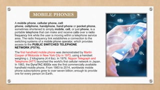 A mobile phone, cellular phone, cell
phone, cellphone, handphone, hand phone or pocket phone,
sometimes shortened to simply mobile, cell, or just phone, is a
portable telephone that can make and receive calls over a radio
frequency link while the user is moving within a telephone service
area. The radio frequency link establishes a connection to the
switching systems of a mobile phone operator, which provides
access to the PUBLIC SWITCHED TELEPHONE
NETWORK (PSTN).
The first handheld mobile phone was demonstrated by Martin
Cooper of Motorola in New York City in 1973, using a handset
weighing c. 2 kilograms (4.4 lbs). In 1979, Nippon Telegraph and
Telephone (NTT) launched the world's first cellular network in Japan.
In 1983, the DynaTAC 8000x was the first commercially available
handheld mobile phone. From 1983 to 2014, worldwide mobile
phone subscriptions grew to over seven billion; enough to provide
one for every person on Earth.
MOBILE PHONES
 