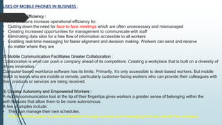 USES OF MOBILE PHONES IN BUSINESS :
1) Improved Efficiency :
Mobile solutions increase operational efficiency by:
• Cutting down the need for face-to-face meetings which are often unnecessary and mismanaged
• Creating increased opportunities for management to communicate with staff
• Eliminating data silos for a free flow of information accessible to all workers
• Enabling real-time messaging for faster alignment and decision making. Workers can send and receive
no matter where they are
2) Mobile Communication Facilitates Greater Collaboration :
Collaboration is what can push a company ahead of its competitors. Creating a workplace that is built on a diversity of
drives innovation.
Computer-based workforce software has its limits. Primarily, it’s only accessible to desk-based workers. But mobile
reach to teams who are mobile or remote, particularly customer-facing workers who can provide their colleagues with
their products or services are being received.
3) Greater Autonomy and Empowered Workers :
A mobile communication tool at the tip of their fingertips gives workers a greater sense of belonging within the
with features that allow them to be more autonomous.
A few examples include:
• They can manage their own schedules.
• They have the power to provide feedback through surveys and messaging that can benefit the company.
 