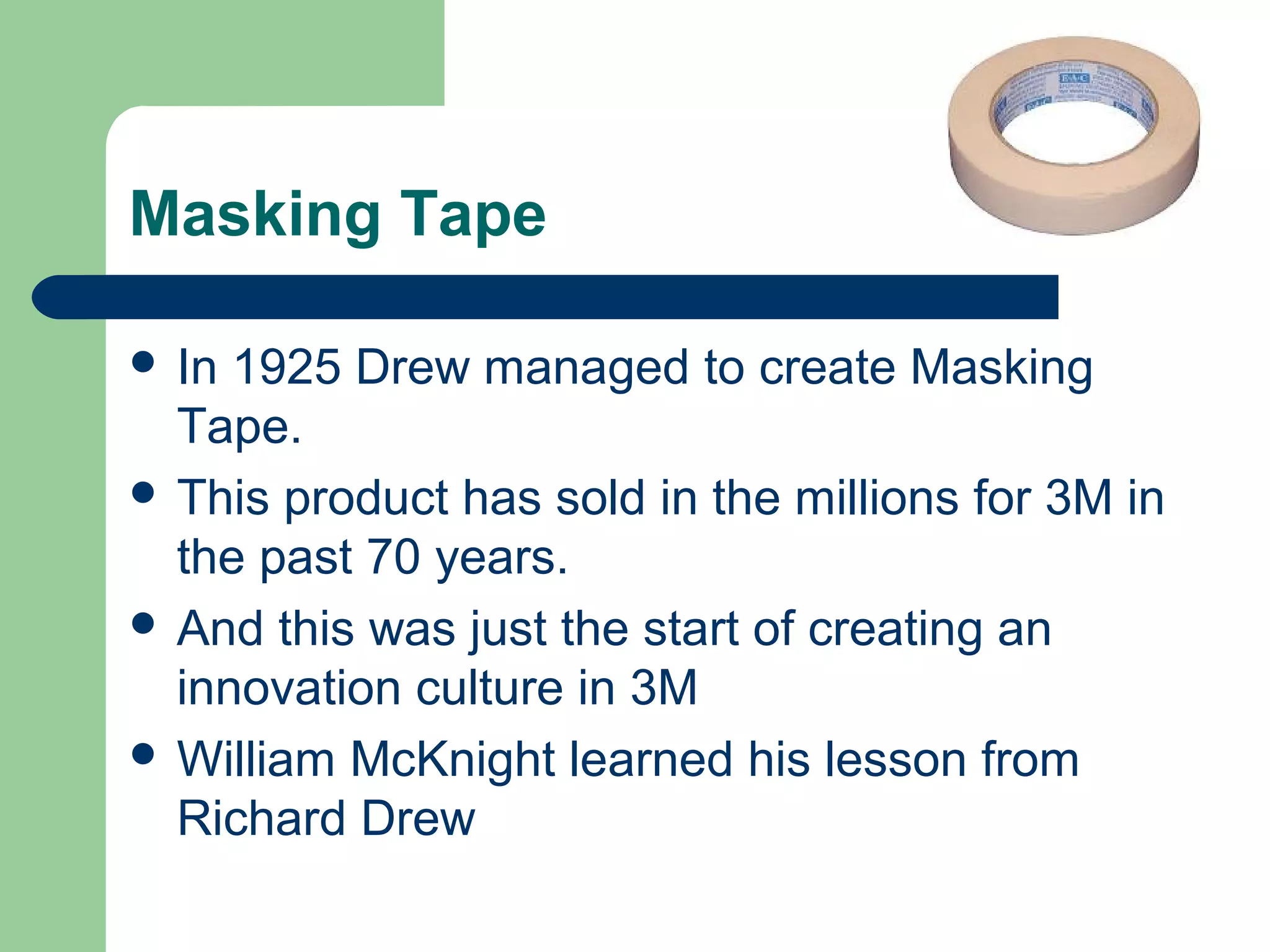 Masking Tape
 In 1925 Drew managed to create Masking
Tape.
 This product has sold in the millions for 3M in
the past 70 years.
 And this was just the start of creating an
innovation culture in 3M
 William McKnight learned his lesson from
Richard Drew
 