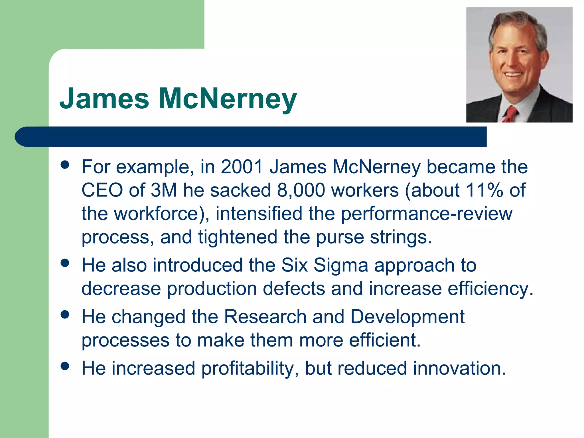 James McNerney
 For example, in 2001 James McNerney became the
CEO of 3M he sacked 8,000 workers (about 11% of
the workforce), intensified the performance-review
process, and tightened the purse strings.
 He also introduced the Six Sigma approach to
decrease production defects and increase efficiency.
 He changed the Research and Development
processes to make them more efficient.
 He increased profitability, but reduced innovation.
 