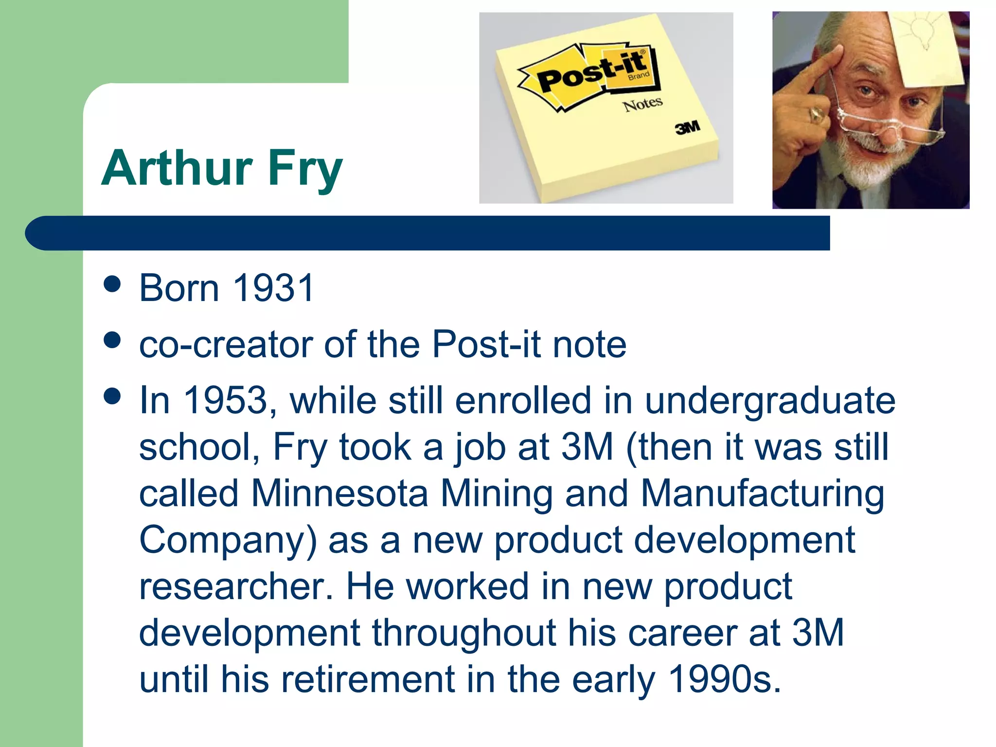 Arthur Fry
 Born 1931
 co-creator of the Post-it note
 In 1953, while still enrolled in undergraduate
school, Fry took a job at 3M (then it was still
called Minnesota Mining and Manufacturing
Company) as a new product development
researcher. He worked in new product
development throughout his career at 3M
until his retirement in the early 1990s.
 
