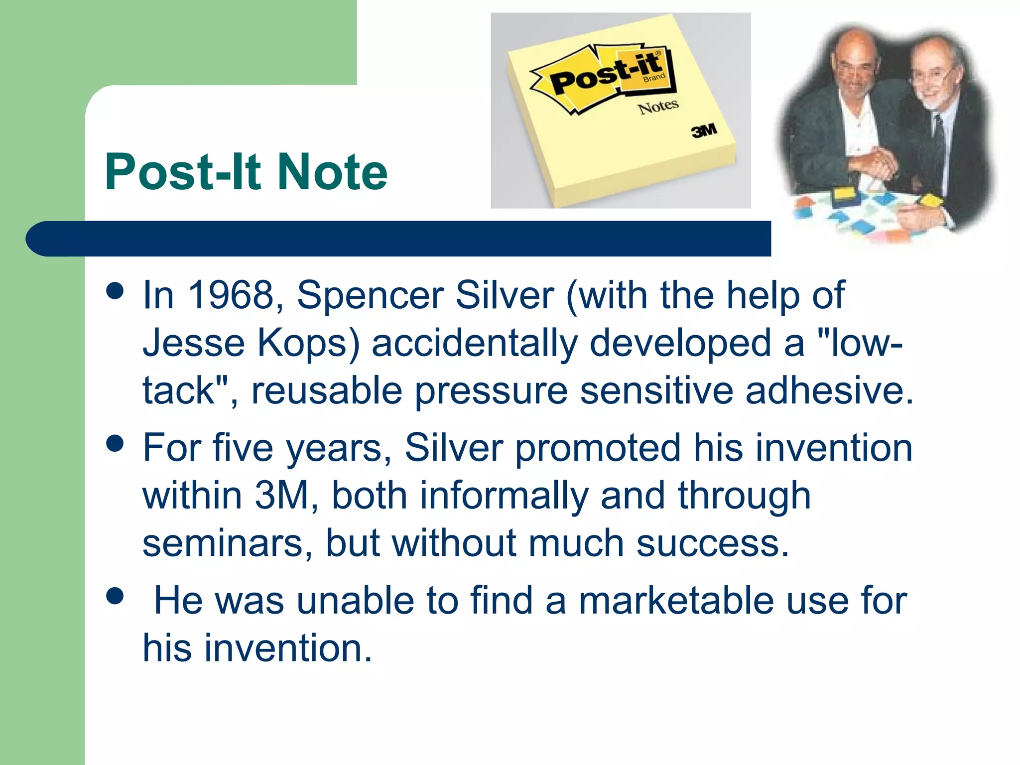 Post-It Note
 In 1968, Spencer Silver (with the help of
Jesse Kops) accidentally developed a "low-
tack", reusable pressure sensitive adhesive.
 For five years, Silver promoted his invention
within 3M, both informally and through
seminars, but without much success.
 He was unable to find a marketable use for
his invention.
 