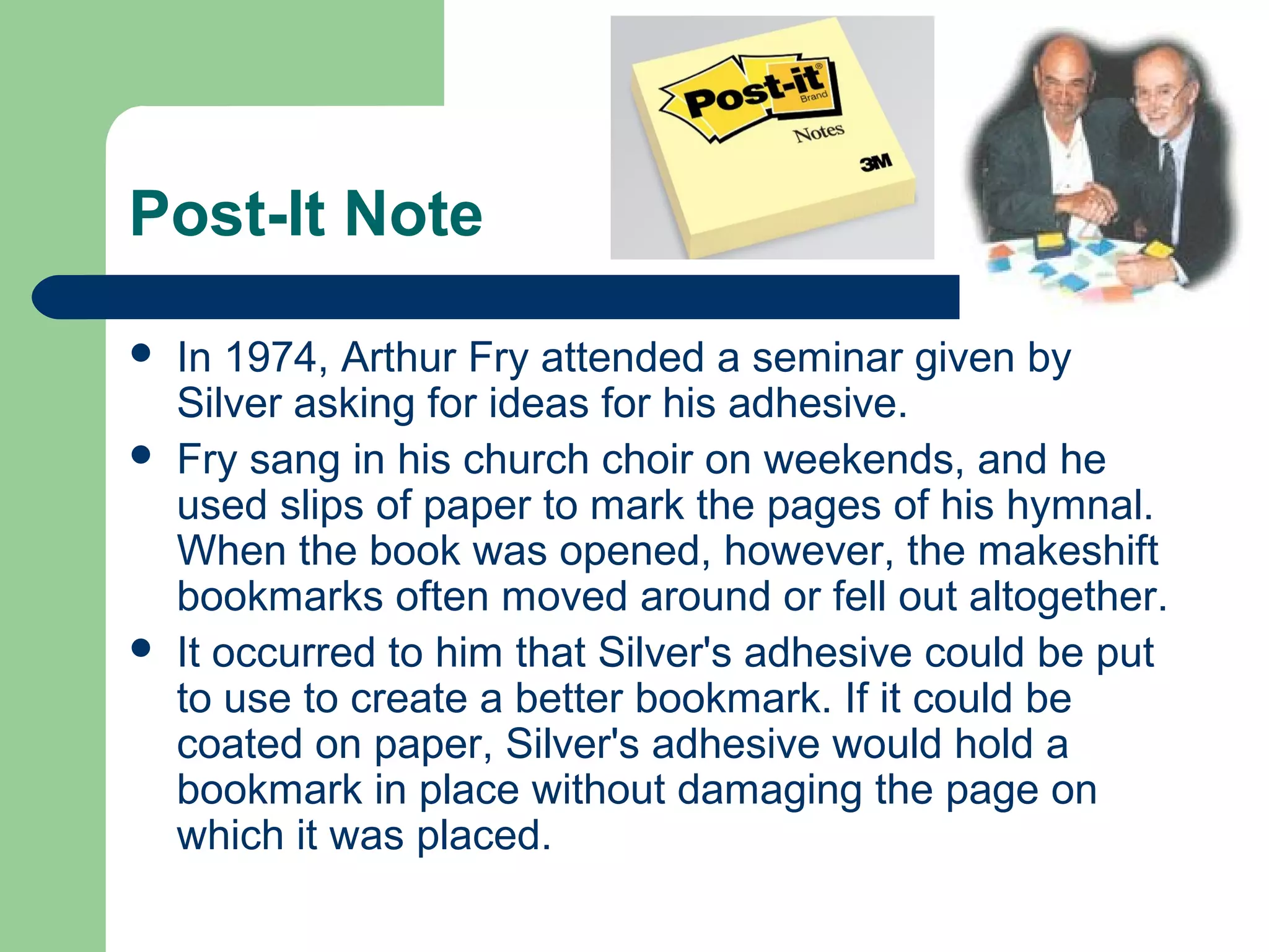 Post-It Note
 In 1974, Arthur Fry attended a seminar given by
Silver asking for ideas for his adhesive.
 Fry sang in his church choir on weekends, and he
used slips of paper to mark the pages of his hymnal.
When the book was opened, however, the makeshift
bookmarks often moved around or fell out altogether.
 It occurred to him that Silver's adhesive could be put
to use to create a better bookmark. If it could be
coated on paper, Silver's adhesive would hold a
bookmark in place without damaging the page on
which it was placed.
 