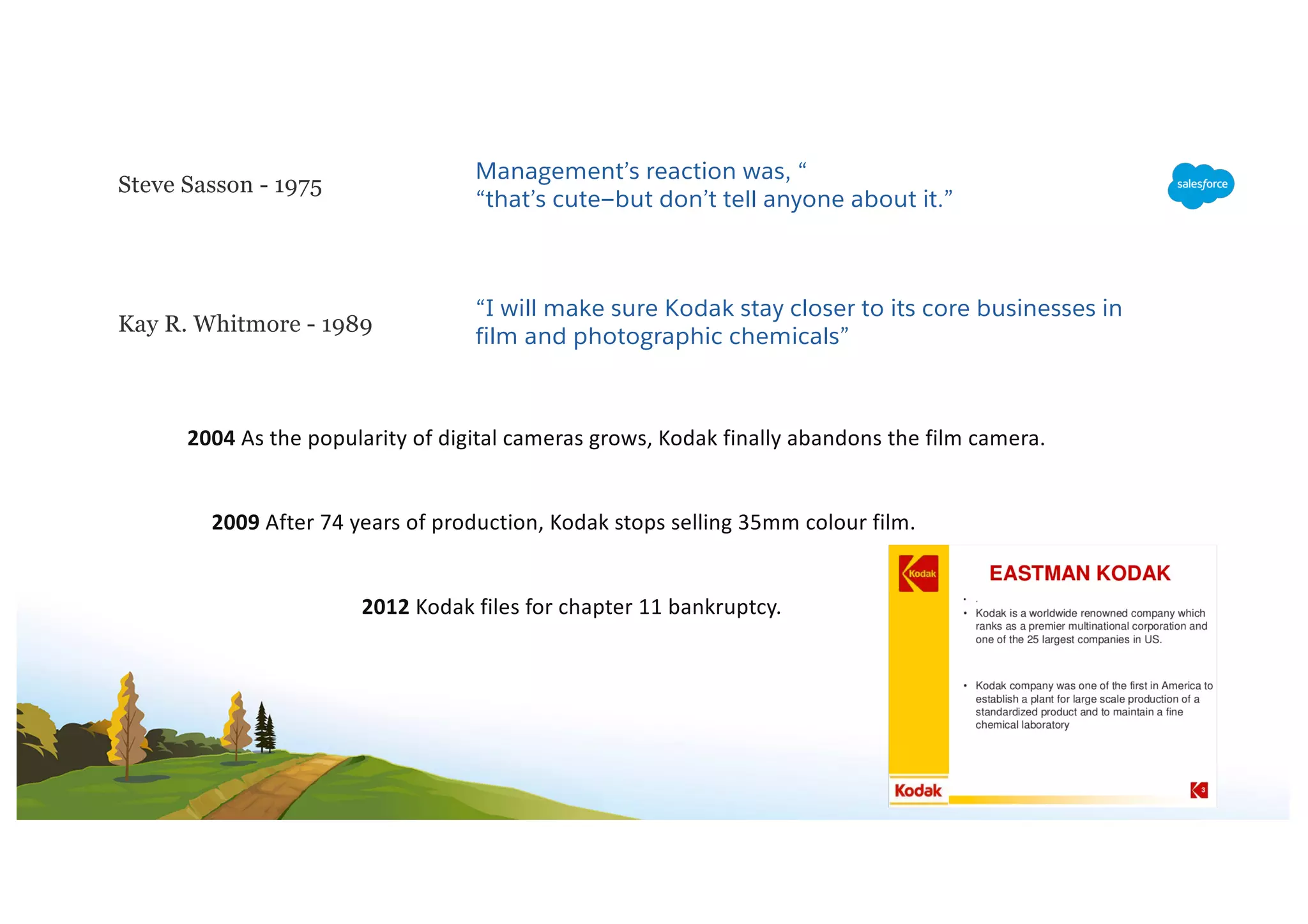 Steve Sasson - 1975
Management’s reaction was, “
“that’s cute—but don’t tell anyone about it.”
Kay R. Whitmore - 1989
“I will make sure Kodak stay closer to its core businesses in
film and photographic chemicals”
2004 As the popularity of digital cameras grows, Kodak finally abandons the film camera.
2009 After 74 years of production, Kodak stops selling 35mm colour film.
2012 Kodak files for chapter 11 bankruptcy.
 