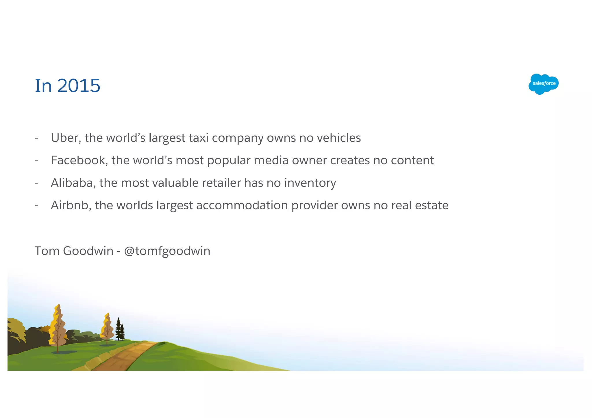 In 2015
- Uber, the world’s largest taxi company owns no vehicles
- Facebook, the world’s most popular media owner creates no content
- Alibaba, the most valuable retailer has no inventory
- Airbnb, the worlds largest accommodation provider owns no real estate
Tom Goodwin - @tomfgoodwin
 