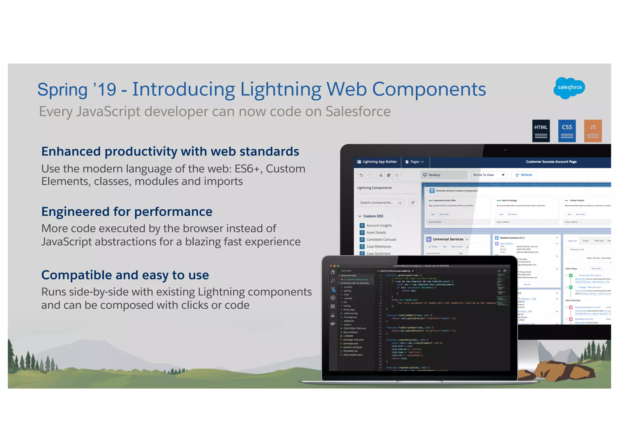 Enhanced productivity with web standards
Use the modern language of the web: ES6+, Custom
Elements, classes, modules and imports
Engineered for performance
More code executed by the browser instead of
JavaScript abstractions for a blazing fast experience
Compatible and easy to use
Runs side-by-side with existing Lightning components
and can be composed with clicks or code
Spring ’19 - Introducing Lightning Web Components
Every JavaScript developer can now code on Salesforce
 
