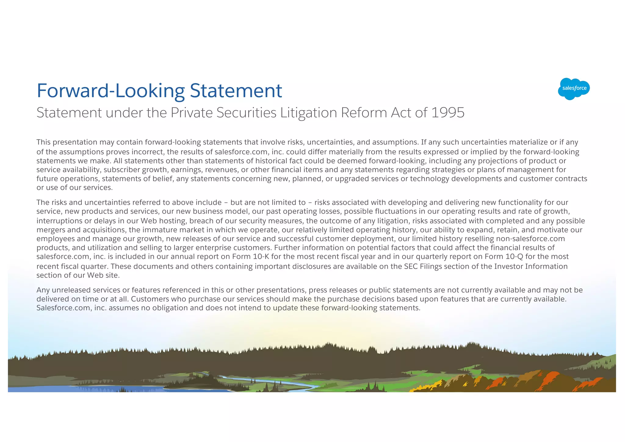 This presentation may contain forward-looking statements that involve risks, uncertainties, and assumptions. If any such uncertainties materialize or if any
of the assumptions proves incorrect, the results of salesforce.com, inc. could differ materially from the results expressed or implied by the forward-looking
statements we make. All statements other than statements of historical fact could be deemed forward-looking, including any projections of product or
service availability, subscriber growth, earnings, revenues, or other financial items and any statements regarding strategies or plans of management for
future operations, statements of belief, any statements concerning new, planned, or upgraded services or technology developments and customer contracts
or use of our services.
The risks and uncertainties referred to above include – but are not limited to – risks associated with developing and delivering new functionality for our
service, new products and services, our new business model, our past operating losses, possible fluctuations in our operating results and rate of growth,
interruptions or delays in our Web hosting, breach of our security measures, the outcome of any litigation, risks associated with completed and any possible
mergers and acquisitions, the immature market in which we operate, our relatively limited operating history, our ability to expand, retain, and motivate our
employees and manage our growth, new releases of our service and successful customer deployment, our limited history reselling non-salesforce.com
products, and utilization and selling to larger enterprise customers. Further information on potential factors that could affect the financial results of
salesforce.com, inc. is included in our annual report on Form 10-K for the most recent fiscal year and in our quarterly report on Form 10-Q for the most
recent fiscal quarter. These documents and others containing important disclosures are available on the SEC Filings section of the Investor Information
section of our Web site.
Any unreleased services or features referenced in this or other presentations, press releases or public statements are not currently available and may not be
delivered on time or at all. Customers who purchase our services should make the purchase decisions based upon features that are currently available.
Salesforce.com, inc. assumes no obligation and does not intend to update these forward-looking statements.
Forward-Looking Statement
Statement under the Private Securities Litigation Reform Act of 1995
 