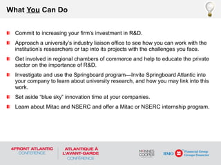 Commit to increasing your firm’s investment in R&D.
Approach a university’s industry liaison office to see how you can work with the
institution’s researchers or tap into its projects with the challenges you face.
Get involved in regional chambers of commerce and help to educate the private
sector on the importance of R&D.
Investigate and use the Springboard program—Invite Springboard Atlantic into
your company to learn about university research, and how you may link into this
work.
Set aside “blue sky” innovation time at your companies.
Learn about Mitac and NSERC and offer a Mitac or NSERC internship program.
What You Can Do
 