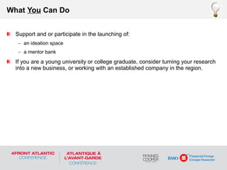 Support and or participate in the launching of:
– an ideation space
– a mentor bank
If you are a young university or college graduate, consider turning your research
into a new business, or working with an established company in the region.
What You Can Do
 