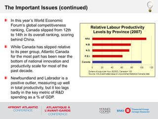 In this year’s World Economic
Forum’s global competitiveness
ranking, Canada slipped from 12th
to 14th in its overall ranking, scoring
behind China.
While Canada has slipped relative
to its peer group, Atlantic Canada
for the most part has been near the
bottom of national innovation and
productivity scale for most of the
past decade.
Newfoundland and Labrador is a
positive outlier, measuring up well
in total productivity, but it too lags
badly in the key metric of R&D
spending as a % of GDP.
The Important Issues (continued)
 