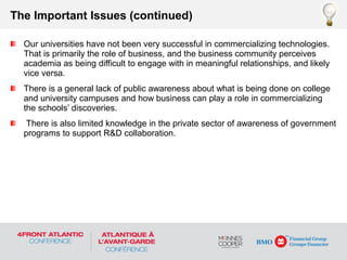 Our universities have not been very successful in commercializing technologies.
That is primarily the role of business, and the business community perceives
academia as being difficult to engage with in meaningful relationships, and likely
vice versa.
There is a general lack of public awareness about what is being done on college
and university campuses and how business can play a role in commercializing
the schools’ discoveries.
There is also limited knowledge in the private sector of awareness of government
programs to support R&D collaboration.
The Important Issues (continued)
 