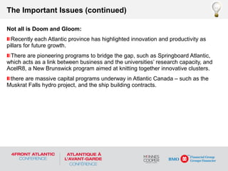 Not all is Doom and Gloom:
Recently each Atlantic province has highlighted innovation and productivity as
pillars for future growth.
There are pioneering programs to bridge the gap, such as Springboard Atlantic,
which acts as a link between business and the universities’ research capacity, and
AcelR8, a New Brunswick program aimed at knitting together innovative clusters.
there are massive capital programs underway in Atlantic Canada – such as the
Muskrat Falls hydro project, and the ship building contracts.
The Important Issues (continued)
 