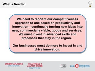 What’s Needed
We need to reorient our competitiveness
approach to one based on productivity and
innovation—continually turning new ideas into
new, commercially viable, goods and services.
We must invest in advanced skills and
processes that stay in the region.
Our businesses must do more to invest in and
drive innovation.
We need to reorient our competitiveness
approach to one based on productivity and
innovation—continually turning new ideas into
new, commercially viable, goods and services.
We must invest in advanced skills and
processes that stay in the region.
Our businesses must do more to invest in and
drive innovation.
 