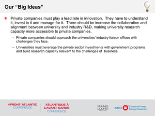Private companies must play a lead role in innovation. They have to understand
it, invest in it and manage for it. There should be increase the collaboration and
alignment between university and industry R&D, making university research
capacity more accessible to private companies.
– Private companies should approach the universities’ industry liaison offices with
challenges they face.
– Universities must leverage the private sector investments with government programs
and build research capacity relevant to the challenges of business.
Our “Big Ideas”
 
