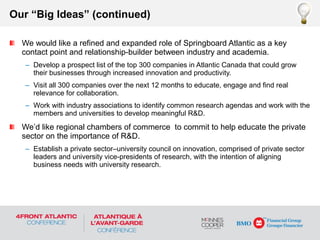 We would like a refined and expanded role of Springboard Atlantic as a key
contact point and relationship-builder between industry and academia.
– Develop a prospect list of the top 300 companies in Atlantic Canada that could grow
their businesses through increased innovation and productivity.
– Visit all 300 companies over the next 12 months to educate, engage and find real
relevance for collaboration.
– Work with industry associations to identify common research agendas and work with the
members and universities to develop meaningful R&D.
We’d like regional chambers of commerce to commit to help educate the private
sector on the importance of R&D.
– Establish a private sector–university council on innovation, comprised of private sector
leaders and university vice-presidents of research, with the intention of aligning
business needs with university research.
Our “Big Ideas” (continued)
 