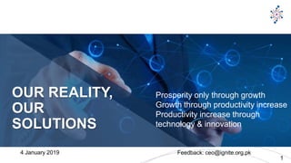 © 2017 Singularity University 1
OUR REALITY,
OUR
SOLUTIONS
Prosperity only through growth
Growth through productivity increase
Productivity increase through
technology & innovation
4 January 2019 Feedback: ceo@ignite.org.pk
 