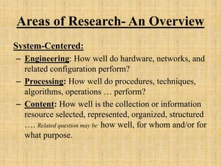 Areas of Research- An Overview
System-Centered:
– Engineering: How well do hardware, networks, and
related configuration perform?
– Processing: How well do procedures, techniques,
algorithms, operations … perform?
– Content: How well is the collection or information
resource selected, represented, organized, structured
…. Related question may be how well, for whom and/or for
what purpose.
 