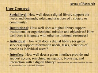 Areas of Research
User-Centered
‒ Social level: How well does a digital library support the
needs and demands, roles, and practices of a society or
community?
‒ Institutional: How well does a digital library support
institutional or organizational mission and objectives? How
well does it integrate with other institutional resources?
‒ Individual: How well does a digital library (or given
services) support information needs, tasks, activities of
people as individual users?
‒ Interface: How well does a given interface provide and
support access, searching, navigation, browsing, and
interaction with a digital library? Questions can be asked in either the user
or system direction or in both directions.
 