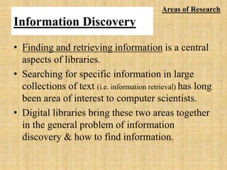 Information Discovery
• Finding and retrieving information is a central
aspects of libraries.
• Searching for specific information in large
collections of text (i.e. information retrieval) has long
been area of interest to computer scientists.
• Digital libraries bring these two areas together
in the general problem of information
discovery & how to find information.
Areas of Research
 