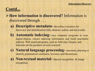 Contd...
How information is discovered? Information is
discovered through . . .
a) Descriptive metadata- describes a resource for
discovery and identification (title, abstract, author, and keywords)
b) Automatic indexing- uses computer programs to scan
digital objects, extract indexing information and build searchable
indexes- Web search programs, such as Altavista, Google, and
Infoseek are the products of such research.
c) Natural language processing- automatic pharsing to
identify grammatical constructs, lexicons, and thesauruses.
a) Non-textual material- Speech recognition & Image
recognition
Information Discovery
 
