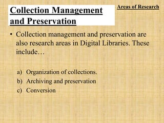 Collection Management
and Preservation
• Collection management and preservation are
also research areas in Digital Libraries. These
include…
a) Organization of collections.
b) Archiving and preservation
c) Conversion
Areas of Research
 