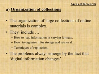 a) Organization of collections
• The organization of large collections of online
materials is complex.
• They include …
– How to load information in varying formats,
– How to organize it for storage and retrieval.
– Techniques of replication.
• The problems always emerge by the fact that
‘digital information changes’.
Areas of Research
 