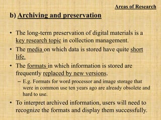 b) Archiving and preservation
• The long-term preservation of digital materials is a
key research topic in collection management.
• The media on which data is stored have quite short
life.
• The formats in which information is stored are
frequently replaced by new versions.
– E.g. Formats for word processor and image storage that
were in common use ten years ago are already obsolete and
hard to use.
• To interpret archived information, users will need to
recognize the formats and display them successfully.
Areas of Research
 