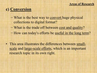 c) Conversion
− What is the best way to convert huge physical
collections to digital format?
− What is the trade off between cost and quality?
− How can today's efforts be useful in the long term?
• This area illustrates the differences between small-
scale and large-scale efforts, which is an important
research topic in its own right.
Areas of Research
 