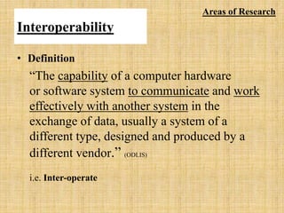 Interoperability
• Definition
“The capability of a computer hardware
or software system to communicate and work
effectively with another system in the
exchange of data, usually a system of a
different type, designed and produced by a
different vendor.” (ODLIS)
i.e. Inter-operate
Areas of Research
 