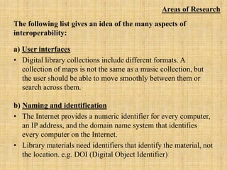 The following list gives an idea of the many aspects of
interoperability:
a) User interfaces
• Digital library collections include different formats. A
collection of maps is not the same as a music collection, but
the user should be able to move smoothly between them or
search across them.
b) Naming and identification
• The Internet provides a numeric identifier for every computer,
an IP address, and the domain name system that identifies
every computer on the Internet.
• Library materials need identifiers that identify the material, not
the location. e.g. DOI (Digital Object Identifier)
Areas of Research
 